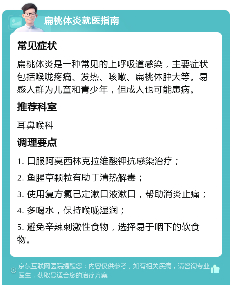 扁桃体炎就医指南 常见症状 扁桃体炎是一种常见的上呼吸道感染，主要症状包括喉咙疼痛、发热、咳嗽、扁桃体肿大等。易感人群为儿童和青少年，但成人也可能患病。 推荐科室 耳鼻喉科 调理要点 1. 口服阿莫西林克拉维酸钾抗感染治疗； 2. 鱼腥草颗粒有助于清热解毒； 3. 使用复方氯己定漱口液漱口，帮助消炎止痛； 4. 多喝水，保持喉咙湿润； 5. 避免辛辣刺激性食物，选择易于咽下的软食物。