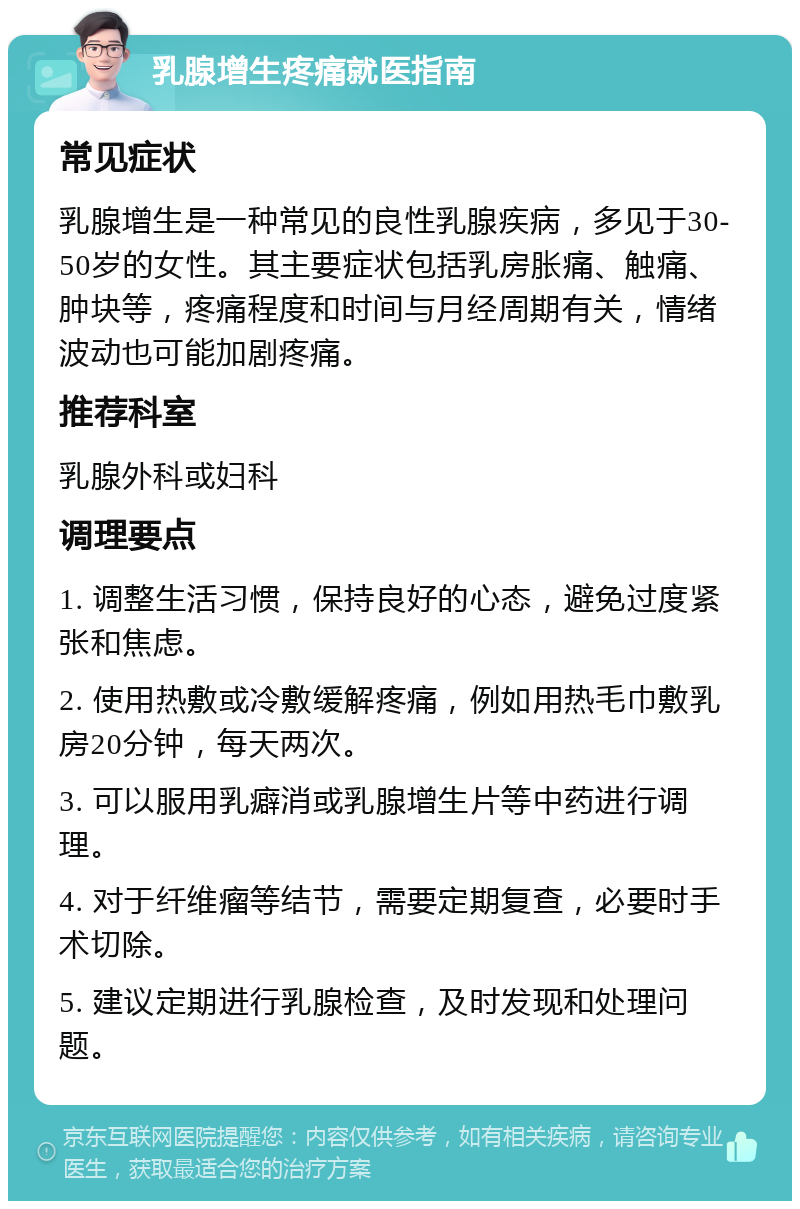 乳腺增生疼痛就医指南 常见症状 乳腺增生是一种常见的良性乳腺疾病，多见于30-50岁的女性。其主要症状包括乳房胀痛、触痛、肿块等，疼痛程度和时间与月经周期有关，情绪波动也可能加剧疼痛。 推荐科室 乳腺外科或妇科 调理要点 1. 调整生活习惯，保持良好的心态，避免过度紧张和焦虑。 2. 使用热敷或冷敷缓解疼痛，例如用热毛巾敷乳房20分钟，每天两次。 3. 可以服用乳癖消或乳腺增生片等中药进行调理。 4. 对于纤维瘤等结节，需要定期复查，必要时手术切除。 5. 建议定期进行乳腺检查，及时发现和处理问题。