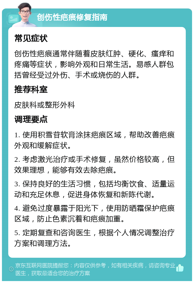 创伤性疤痕修复指南 常见症状 创伤性疤痕通常伴随着皮肤红肿、硬化、瘙痒和疼痛等症状，影响外观和日常生活。易感人群包括曾经受过外伤、手术或烧伤的人群。 推荐科室 皮肤科或整形外科 调理要点 1. 使用积雪苷软膏涂抹疤痕区域，帮助改善疤痕外观和缓解症状。 2. 考虑激光治疗或手术修复，虽然价格较高，但效果理想，能够有效去除疤痕。 3. 保持良好的生活习惯，包括均衡饮食、适量运动和充足休息，促进身体恢复和新陈代谢。 4. 避免过度暴露于阳光下，使用防晒霜保护疤痕区域，防止色素沉着和疤痕加重。 5. 定期复查和咨询医生，根据个人情况调整治疗方案和调理方法。