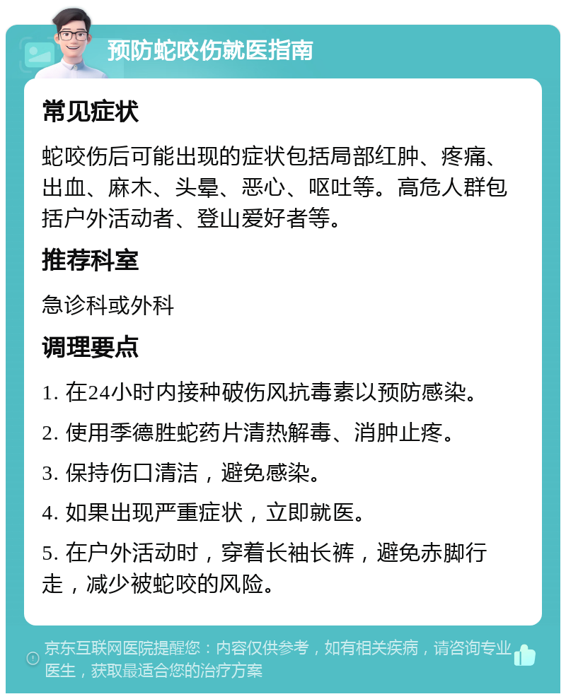 预防蛇咬伤就医指南 常见症状 蛇咬伤后可能出现的症状包括局部红肿、疼痛、出血、麻木、头晕、恶心、呕吐等。高危人群包括户外活动者、登山爱好者等。 推荐科室 急诊科或外科 调理要点 1. 在24小时内接种破伤风抗毒素以预防感染。 2. 使用季德胜蛇药片清热解毒、消肿止疼。 3. 保持伤口清洁，避免感染。 4. 如果出现严重症状，立即就医。 5. 在户外活动时，穿着长袖长裤，避免赤脚行走，减少被蛇咬的风险。