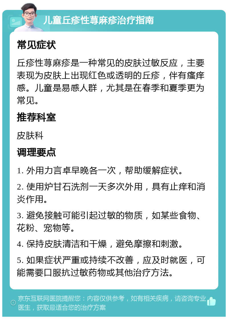 儿童丘疹性荨麻疹治疗指南 常见症状 丘疹性荨麻疹是一种常见的皮肤过敏反应，主要表现为皮肤上出现红色或透明的丘疹，伴有瘙痒感。儿童是易感人群，尤其是在春季和夏季更为常见。 推荐科室 皮肤科 调理要点 1. 外用力言卓早晚各一次，帮助缓解症状。 2. 使用炉甘石洗剂一天多次外用，具有止痒和消炎作用。 3. 避免接触可能引起过敏的物质，如某些食物、花粉、宠物等。 4. 保持皮肤清洁和干燥，避免摩擦和刺激。 5. 如果症状严重或持续不改善，应及时就医，可能需要口服抗过敏药物或其他治疗方法。