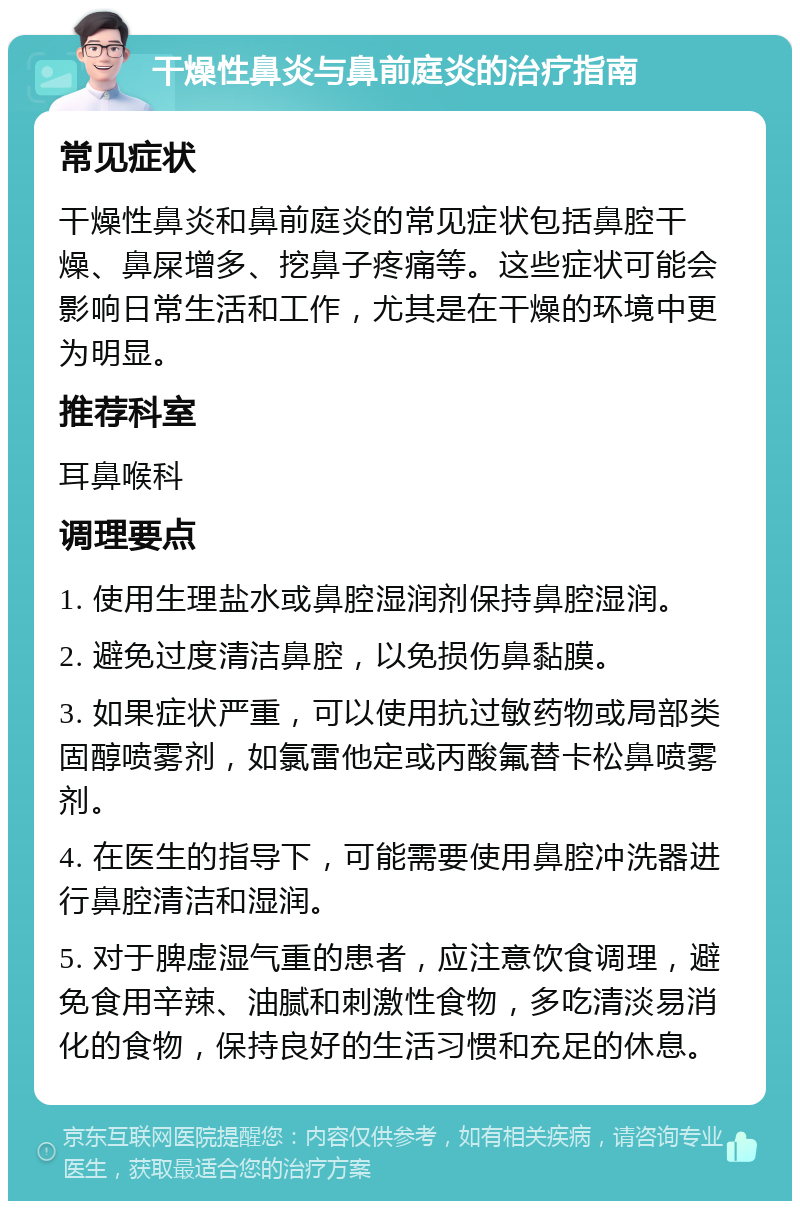 干燥性鼻炎与鼻前庭炎的治疗指南 常见症状 干燥性鼻炎和鼻前庭炎的常见症状包括鼻腔干燥、鼻屎增多、挖鼻子疼痛等。这些症状可能会影响日常生活和工作，尤其是在干燥的环境中更为明显。 推荐科室 耳鼻喉科 调理要点 1. 使用生理盐水或鼻腔湿润剂保持鼻腔湿润。 2. 避免过度清洁鼻腔，以免损伤鼻黏膜。 3. 如果症状严重，可以使用抗过敏药物或局部类固醇喷雾剂，如氯雷他定或丙酸氟替卡松鼻喷雾剂。 4. 在医生的指导下，可能需要使用鼻腔冲洗器进行鼻腔清洁和湿润。 5. 对于脾虚湿气重的患者，应注意饮食调理，避免食用辛辣、油腻和刺激性食物，多吃清淡易消化的食物，保持良好的生活习惯和充足的休息。