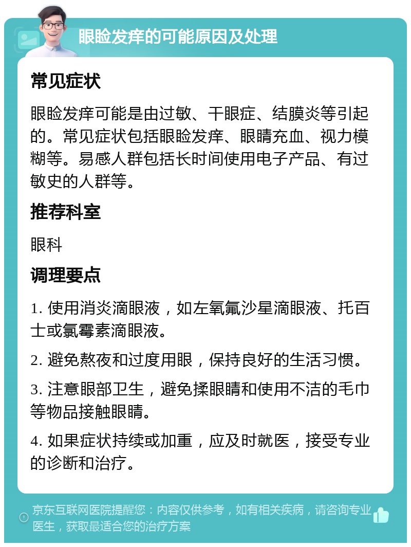 眼睑发痒的可能原因及处理 常见症状 眼睑发痒可能是由过敏、干眼症、结膜炎等引起的。常见症状包括眼睑发痒、眼睛充血、视力模糊等。易感人群包括长时间使用电子产品、有过敏史的人群等。 推荐科室 眼科 调理要点 1. 使用消炎滴眼液，如左氧氟沙星滴眼液、托百士或氯霉素滴眼液。 2. 避免熬夜和过度用眼，保持良好的生活习惯。 3. 注意眼部卫生，避免揉眼睛和使用不洁的毛巾等物品接触眼睛。 4. 如果症状持续或加重，应及时就医，接受专业的诊断和治疗。