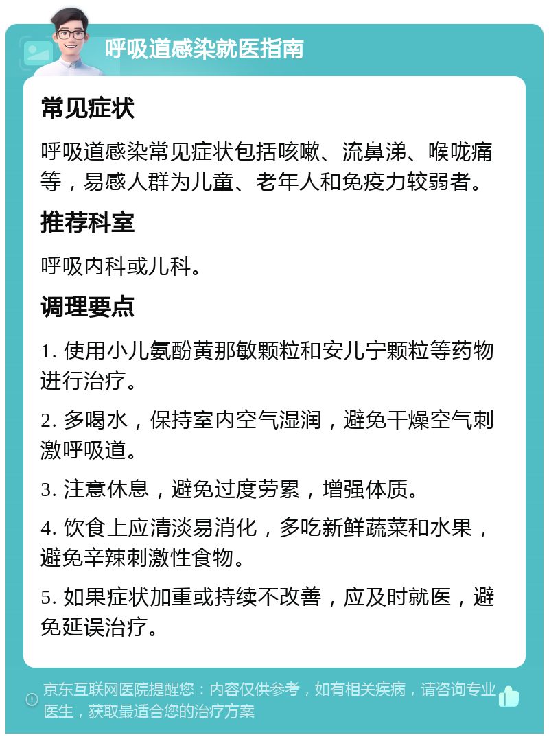 呼吸道感染就医指南 常见症状 呼吸道感染常见症状包括咳嗽、流鼻涕、喉咙痛等，易感人群为儿童、老年人和免疫力较弱者。 推荐科室 呼吸内科或儿科。 调理要点 1. 使用小儿氨酚黄那敏颗粒和安儿宁颗粒等药物进行治疗。 2. 多喝水，保持室内空气湿润，避免干燥空气刺激呼吸道。 3. 注意休息，避免过度劳累，增强体质。 4. 饮食上应清淡易消化，多吃新鲜蔬菜和水果，避免辛辣刺激性食物。 5. 如果症状加重或持续不改善，应及时就医，避免延误治疗。