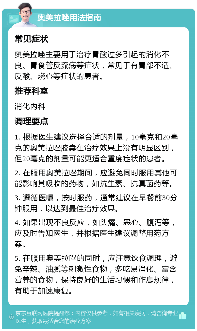 奥美拉唑用法指南 常见症状 奥美拉唑主要用于治疗胃酸过多引起的消化不良、胃食管反流病等症状，常见于有胃部不适、反酸、烧心等症状的患者。 推荐科室 消化内科 调理要点 1. 根据医生建议选择合适的剂量，10毫克和20毫克的奥美拉唑胶囊在治疗效果上没有明显区别，但20毫克的剂量可能更适合重度症状的患者。 2. 在服用奥美拉唑期间，应避免同时服用其他可能影响其吸收的药物，如抗生素、抗真菌药等。 3. 遵循医嘱，按时服药，通常建议在早餐前30分钟服用，以达到最佳治疗效果。 4. 如果出现不良反应，如头痛、恶心、腹泻等，应及时告知医生，并根据医生建议调整用药方案。 5. 在服用奥美拉唑的同时，应注意饮食调理，避免辛辣、油腻等刺激性食物，多吃易消化、富含营养的食物，保持良好的生活习惯和作息规律，有助于加速康复。