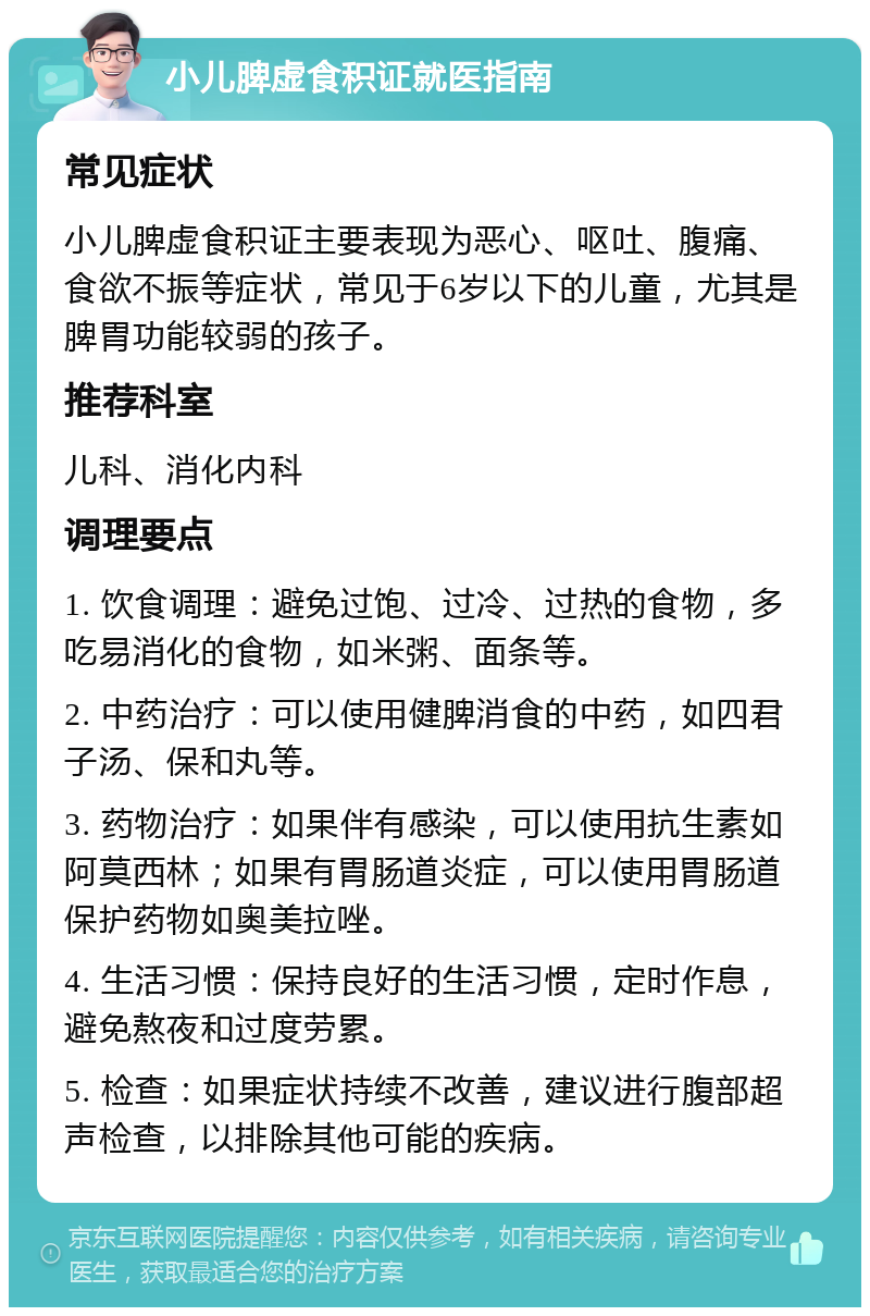 小儿脾虚食积证就医指南 常见症状 小儿脾虚食积证主要表现为恶心、呕吐、腹痛、食欲不振等症状，常见于6岁以下的儿童，尤其是脾胃功能较弱的孩子。 推荐科室 儿科、消化内科 调理要点 1. 饮食调理：避免过饱、过冷、过热的食物，多吃易消化的食物，如米粥、面条等。 2. 中药治疗：可以使用健脾消食的中药，如四君子汤、保和丸等。 3. 药物治疗：如果伴有感染，可以使用抗生素如阿莫西林；如果有胃肠道炎症，可以使用胃肠道保护药物如奥美拉唑。 4. 生活习惯：保持良好的生活习惯，定时作息，避免熬夜和过度劳累。 5. 检查：如果症状持续不改善，建议进行腹部超声检查，以排除其他可能的疾病。