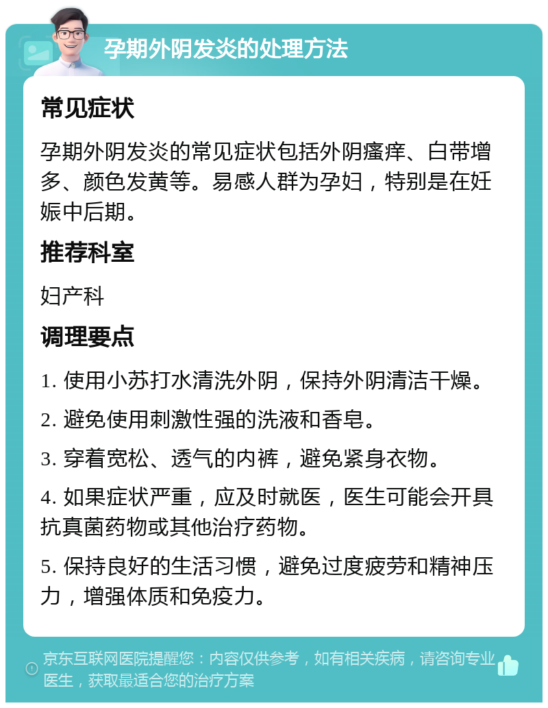 孕期外阴发炎的处理方法 常见症状 孕期外阴发炎的常见症状包括外阴瘙痒、白带增多、颜色发黄等。易感人群为孕妇，特别是在妊娠中后期。 推荐科室 妇产科 调理要点 1. 使用小苏打水清洗外阴，保持外阴清洁干燥。 2. 避免使用刺激性强的洗液和香皂。 3. 穿着宽松、透气的内裤，避免紧身衣物。 4. 如果症状严重，应及时就医，医生可能会开具抗真菌药物或其他治疗药物。 5. 保持良好的生活习惯，避免过度疲劳和精神压力，增强体质和免疫力。