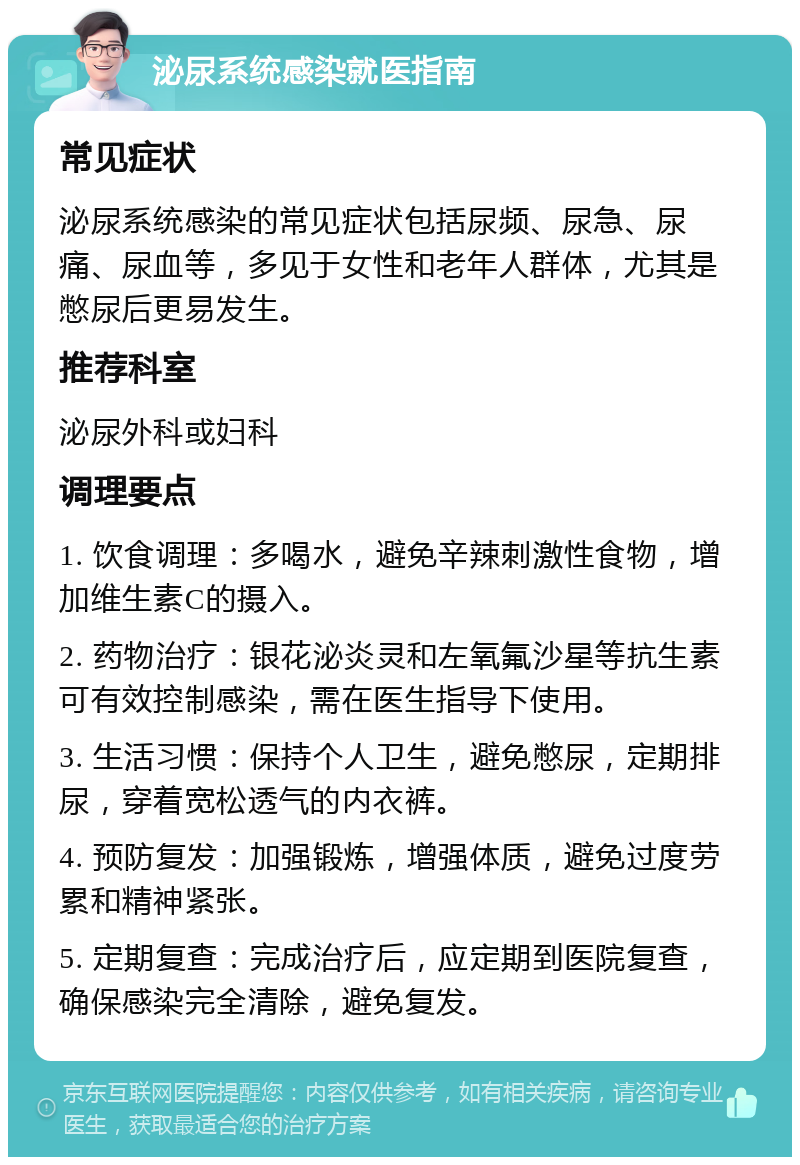 泌尿系统感染就医指南 常见症状 泌尿系统感染的常见症状包括尿频、尿急、尿痛、尿血等，多见于女性和老年人群体，尤其是憋尿后更易发生。 推荐科室 泌尿外科或妇科 调理要点 1. 饮食调理：多喝水，避免辛辣刺激性食物，增加维生素C的摄入。 2. 药物治疗：银花泌炎灵和左氧氟沙星等抗生素可有效控制感染，需在医生指导下使用。 3. 生活习惯：保持个人卫生，避免憋尿，定期排尿，穿着宽松透气的内衣裤。 4. 预防复发：加强锻炼，增强体质，避免过度劳累和精神紧张。 5. 定期复查：完成治疗后，应定期到医院复查，确保感染完全清除，避免复发。