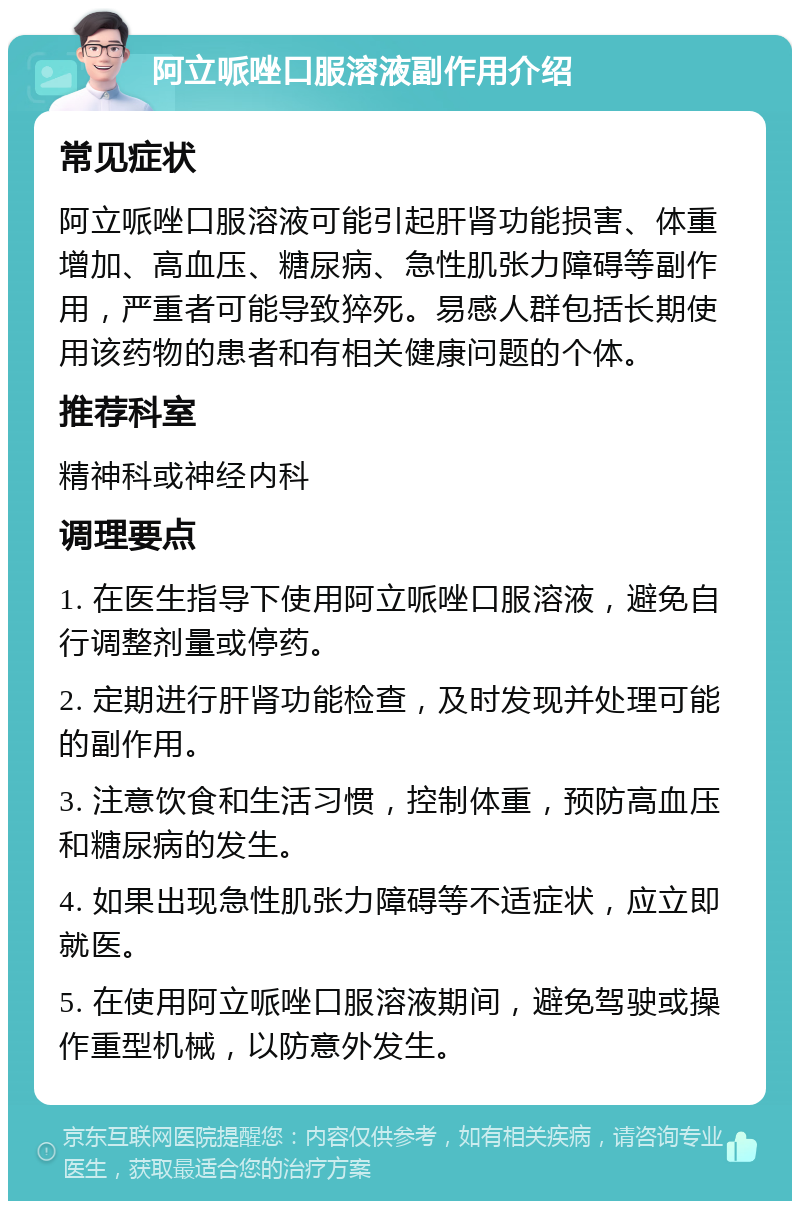 阿立哌唑口服溶液副作用介绍 常见症状 阿立哌唑口服溶液可能引起肝肾功能损害、体重增加、高血压、糖尿病、急性肌张力障碍等副作用，严重者可能导致猝死。易感人群包括长期使用该药物的患者和有相关健康问题的个体。 推荐科室 精神科或神经内科 调理要点 1. 在医生指导下使用阿立哌唑口服溶液，避免自行调整剂量或停药。 2. 定期进行肝肾功能检查，及时发现并处理可能的副作用。 3. 注意饮食和生活习惯，控制体重，预防高血压和糖尿病的发生。 4. 如果出现急性肌张力障碍等不适症状，应立即就医。 5. 在使用阿立哌唑口服溶液期间，避免驾驶或操作重型机械，以防意外发生。