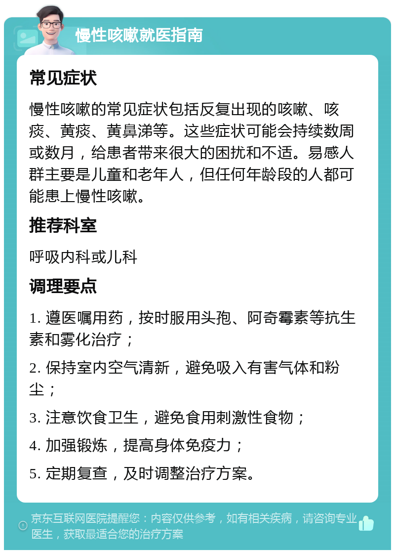 慢性咳嗽就医指南 常见症状 慢性咳嗽的常见症状包括反复出现的咳嗽、咳痰、黄痰、黄鼻涕等。这些症状可能会持续数周或数月，给患者带来很大的困扰和不适。易感人群主要是儿童和老年人，但任何年龄段的人都可能患上慢性咳嗽。 推荐科室 呼吸内科或儿科 调理要点 1. 遵医嘱用药，按时服用头孢、阿奇霉素等抗生素和雾化治疗； 2. 保持室内空气清新，避免吸入有害气体和粉尘； 3. 注意饮食卫生，避免食用刺激性食物； 4. 加强锻炼，提高身体免疫力； 5. 定期复查，及时调整治疗方案。