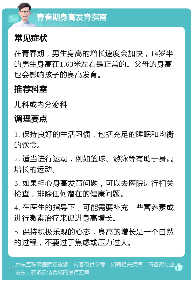 青春期身高发育指南 常见症状 在青春期，男生身高的增长速度会加快，14岁半的男生身高在1.63米左右是正常的。父母的身高也会影响孩子的身高发育。 推荐科室 儿科或内分泌科 调理要点 1. 保持良好的生活习惯，包括充足的睡眠和均衡的饮食。 2. 适当进行运动，例如篮球、游泳等有助于身高增长的运动。 3. 如果担心身高发育问题，可以去医院进行相关检查，排除任何潜在的健康问题。 4. 在医生的指导下，可能需要补充一些营养素或进行激素治疗来促进身高增长。 5. 保持积极乐观的心态，身高的增长是一个自然的过程，不要过于焦虑或压力过大。