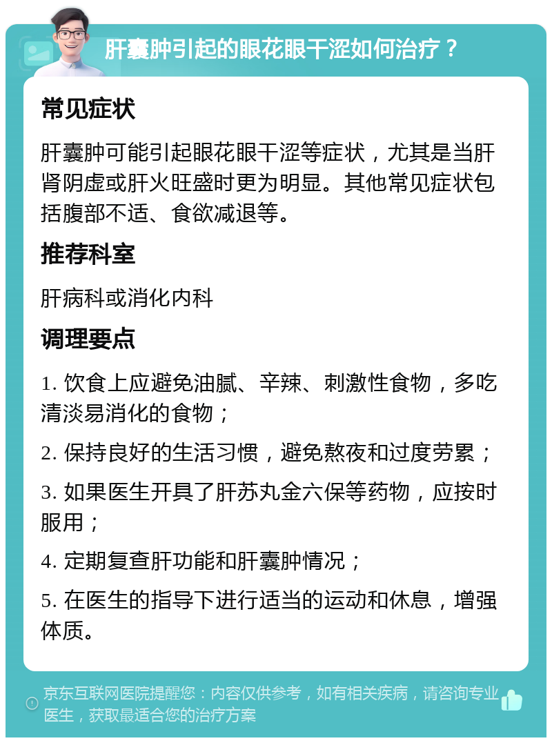 肝囊肿引起的眼花眼干涩如何治疗？ 常见症状 肝囊肿可能引起眼花眼干涩等症状，尤其是当肝肾阴虚或肝火旺盛时更为明显。其他常见症状包括腹部不适、食欲减退等。 推荐科室 肝病科或消化内科 调理要点 1. 饮食上应避免油腻、辛辣、刺激性食物，多吃清淡易消化的食物； 2. 保持良好的生活习惯，避免熬夜和过度劳累； 3. 如果医生开具了肝苏丸金六保等药物，应按时服用； 4. 定期复查肝功能和肝囊肿情况； 5. 在医生的指导下进行适当的运动和休息，增强体质。