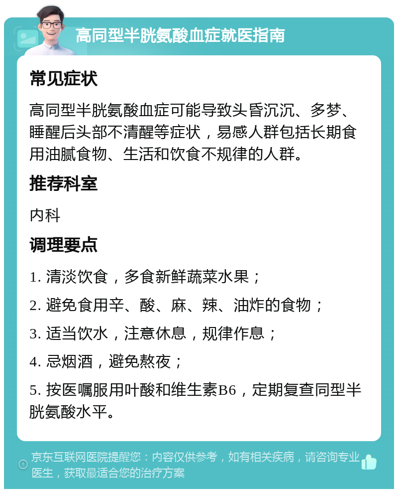 高同型半胱氨酸血症就医指南 常见症状 高同型半胱氨酸血症可能导致头昏沉沉、多梦、睡醒后头部不清醒等症状，易感人群包括长期食用油腻食物、生活和饮食不规律的人群。 推荐科室 内科 调理要点 1. 清淡饮食，多食新鲜蔬菜水果； 2. 避免食用辛、酸、麻、辣、油炸的食物； 3. 适当饮水，注意休息，规律作息； 4. 忌烟酒，避免熬夜； 5. 按医嘱服用叶酸和维生素B6，定期复查同型半胱氨酸水平。