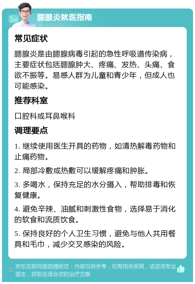 腮腺炎就医指南 常见症状 腮腺炎是由腮腺病毒引起的急性呼吸道传染病，主要症状包括腮腺肿大、疼痛、发热、头痛、食欲不振等。易感人群为儿童和青少年，但成人也可能感染。 推荐科室 口腔科或耳鼻喉科 调理要点 1. 继续使用医生开具的药物，如清热解毒药物和止痛药物。 2. 局部冷敷或热敷可以缓解疼痛和肿胀。 3. 多喝水，保持充足的水分摄入，帮助排毒和恢复健康。 4. 避免辛辣、油腻和刺激性食物，选择易于消化的软食和流质饮食。 5. 保持良好的个人卫生习惯，避免与他人共用餐具和毛巾，减少交叉感染的风险。