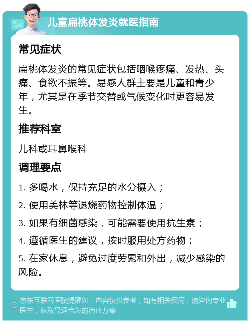 儿童扁桃体发炎就医指南 常见症状 扁桃体发炎的常见症状包括咽喉疼痛、发热、头痛、食欲不振等。易感人群主要是儿童和青少年，尤其是在季节交替或气候变化时更容易发生。 推荐科室 儿科或耳鼻喉科 调理要点 1. 多喝水，保持充足的水分摄入； 2. 使用美林等退烧药物控制体温； 3. 如果有细菌感染，可能需要使用抗生素； 4. 遵循医生的建议，按时服用处方药物； 5. 在家休息，避免过度劳累和外出，减少感染的风险。