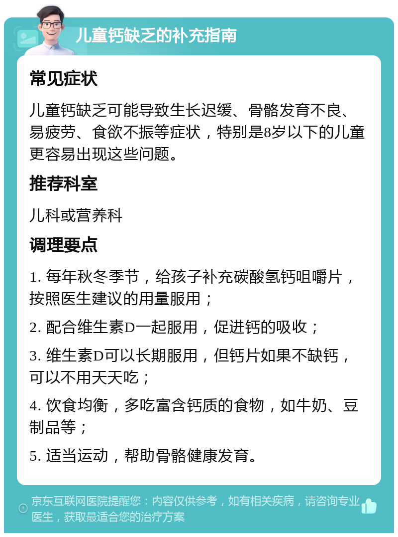 儿童钙缺乏的补充指南 常见症状 儿童钙缺乏可能导致生长迟缓、骨骼发育不良、易疲劳、食欲不振等症状，特别是8岁以下的儿童更容易出现这些问题。 推荐科室 儿科或营养科 调理要点 1. 每年秋冬季节，给孩子补充碳酸氢钙咀嚼片，按照医生建议的用量服用； 2. 配合维生素D一起服用，促进钙的吸收； 3. 维生素D可以长期服用，但钙片如果不缺钙，可以不用天天吃； 4. 饮食均衡，多吃富含钙质的食物，如牛奶、豆制品等； 5. 适当运动，帮助骨骼健康发育。