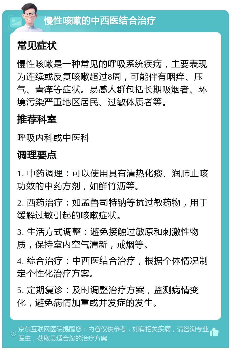 慢性咳嗽的中西医结合治疗 常见症状 慢性咳嗽是一种常见的呼吸系统疾病，主要表现为连续或反复咳嗽超过8周，可能伴有咽痒、压气、青痒等症状。易感人群包括长期吸烟者、环境污染严重地区居民、过敏体质者等。 推荐科室 呼吸内科或中医科 调理要点 1. 中药调理：可以使用具有清热化痰、润肺止咳功效的中药方剂，如鲜竹沥等。 2. 西药治疗：如孟鲁司特钠等抗过敏药物，用于缓解过敏引起的咳嗽症状。 3. 生活方式调整：避免接触过敏原和刺激性物质，保持室内空气清新，戒烟等。 4. 综合治疗：中西医结合治疗，根据个体情况制定个性化治疗方案。 5. 定期复诊：及时调整治疗方案，监测病情变化，避免病情加重或并发症的发生。