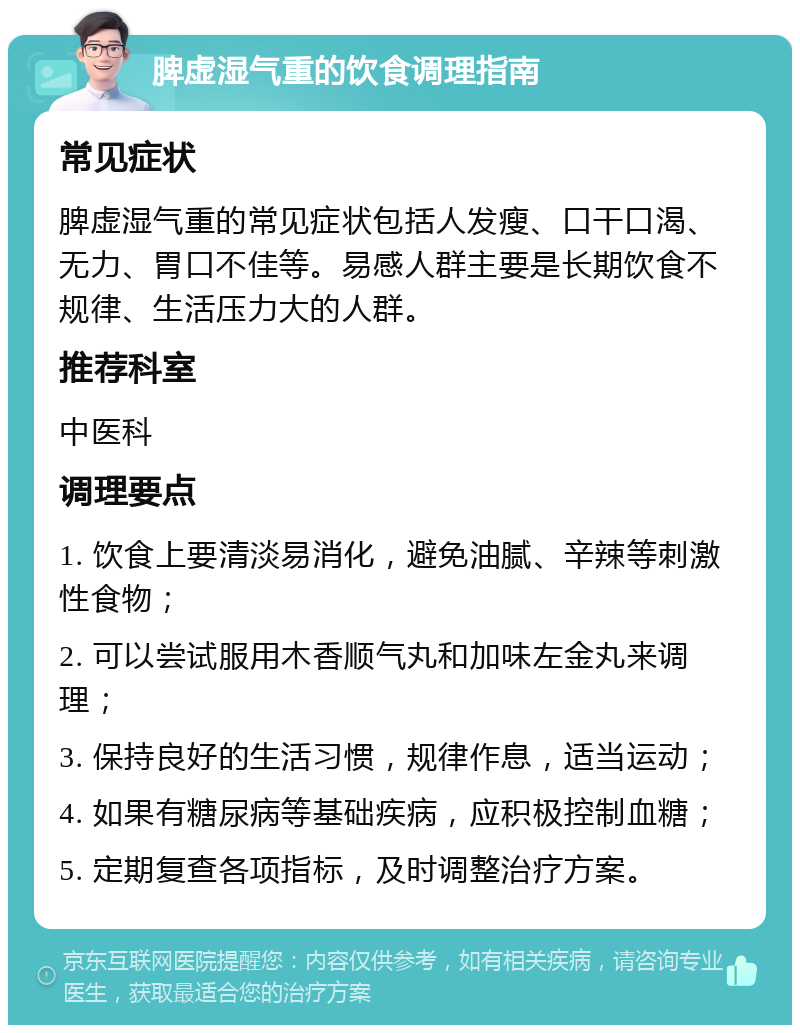 脾虚湿气重的饮食调理指南 常见症状 脾虚湿气重的常见症状包括人发瘦、口干口渴、无力、胃口不佳等。易感人群主要是长期饮食不规律、生活压力大的人群。 推荐科室 中医科 调理要点 1. 饮食上要清淡易消化，避免油腻、辛辣等刺激性食物； 2. 可以尝试服用木香顺气丸和加味左金丸来调理； 3. 保持良好的生活习惯，规律作息，适当运动； 4. 如果有糖尿病等基础疾病，应积极控制血糖； 5. 定期复查各项指标，及时调整治疗方案。