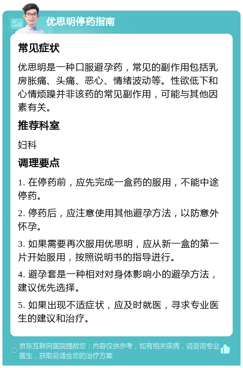 优思明停药指南 常见症状 优思明是一种口服避孕药，常见的副作用包括乳房胀痛、头痛、恶心、情绪波动等。性欲低下和心情烦躁并非该药的常见副作用，可能与其他因素有关。 推荐科室 妇科 调理要点 1. 在停药前，应先完成一盒药的服用，不能中途停药。 2. 停药后，应注意使用其他避孕方法，以防意外怀孕。 3. 如果需要再次服用优思明，应从新一盒的第一片开始服用，按照说明书的指导进行。 4. 避孕套是一种相对对身体影响小的避孕方法，建议优先选择。 5. 如果出现不适症状，应及时就医，寻求专业医生的建议和治疗。