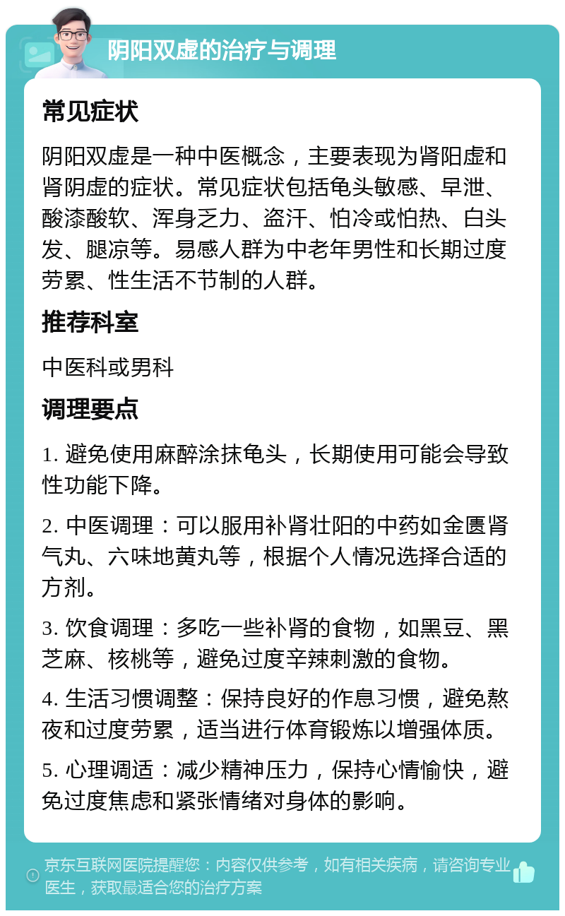 阴阳双虚的治疗与调理 常见症状 阴阳双虚是一种中医概念，主要表现为肾阳虚和肾阴虚的症状。常见症状包括龟头敏感、早泄、酸漆酸软、浑身乏力、盗汗、怕冷或怕热、白头发、腿凉等。易感人群为中老年男性和长期过度劳累、性生活不节制的人群。 推荐科室 中医科或男科 调理要点 1. 避免使用麻醉涂抹龟头，长期使用可能会导致性功能下降。 2. 中医调理：可以服用补肾壮阳的中药如金匮肾气丸、六味地黄丸等，根据个人情况选择合适的方剂。 3. 饮食调理：多吃一些补肾的食物，如黑豆、黑芝麻、核桃等，避免过度辛辣刺激的食物。 4. 生活习惯调整：保持良好的作息习惯，避免熬夜和过度劳累，适当进行体育锻炼以增强体质。 5. 心理调适：减少精神压力，保持心情愉快，避免过度焦虑和紧张情绪对身体的影响。