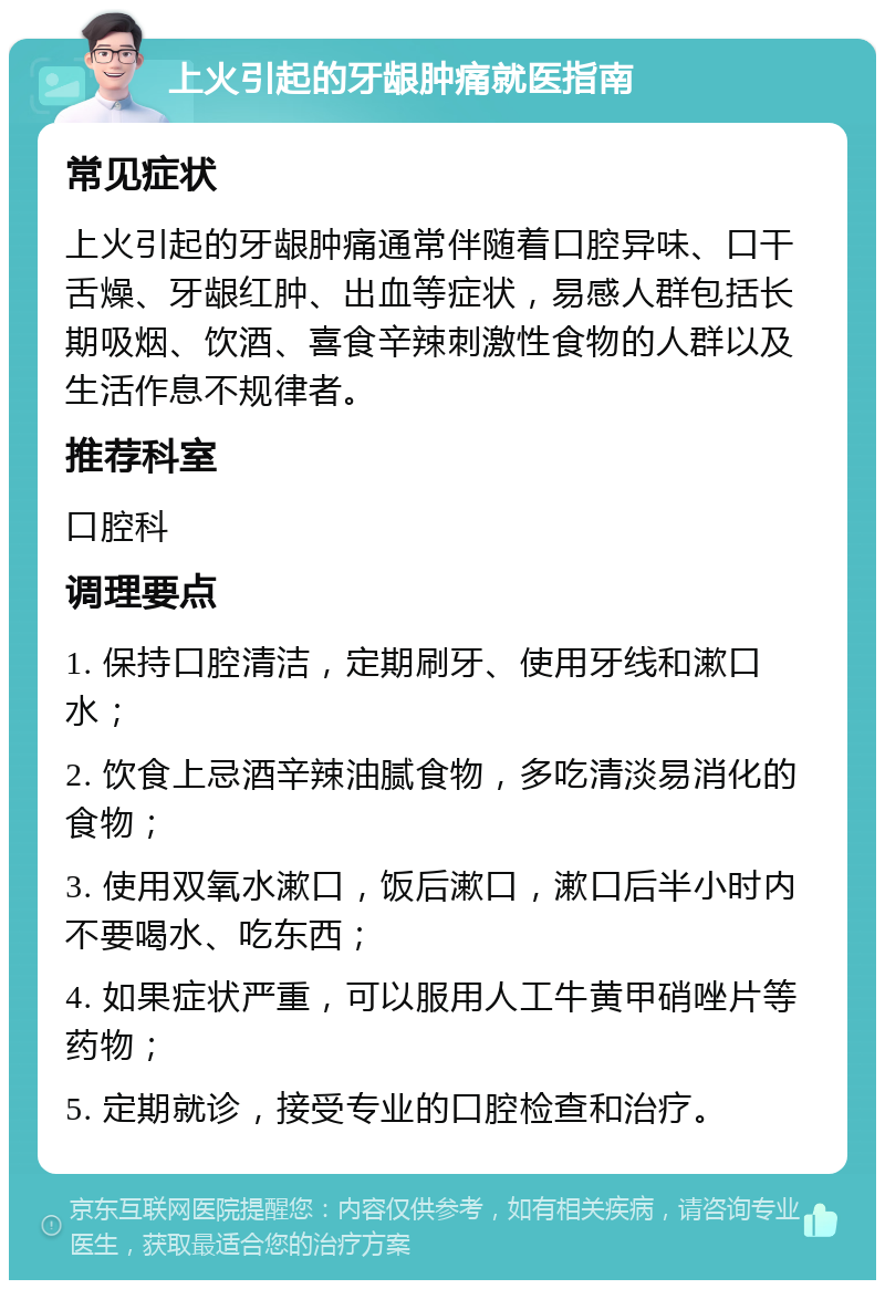 上火引起的牙龈肿痛就医指南 常见症状 上火引起的牙龈肿痛通常伴随着口腔异味、口干舌燥、牙龈红肿、出血等症状，易感人群包括长期吸烟、饮酒、喜食辛辣刺激性食物的人群以及生活作息不规律者。 推荐科室 口腔科 调理要点 1. 保持口腔清洁，定期刷牙、使用牙线和漱口水； 2. 饮食上忌酒辛辣油腻食物，多吃清淡易消化的食物； 3. 使用双氧水漱口，饭后漱口，漱口后半小时内不要喝水、吃东西； 4. 如果症状严重，可以服用人工牛黄甲硝唑片等药物； 5. 定期就诊，接受专业的口腔检查和治疗。