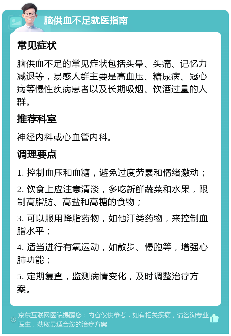 脑供血不足就医指南 常见症状 脑供血不足的常见症状包括头晕、头痛、记忆力减退等，易感人群主要是高血压、糖尿病、冠心病等慢性疾病患者以及长期吸烟、饮酒过量的人群。 推荐科室 神经内科或心血管内科。 调理要点 1. 控制血压和血糖，避免过度劳累和情绪激动； 2. 饮食上应注意清淡，多吃新鲜蔬菜和水果，限制高脂肪、高盐和高糖的食物； 3. 可以服用降脂药物，如他汀类药物，来控制血脂水平； 4. 适当进行有氧运动，如散步、慢跑等，增强心肺功能； 5. 定期复查，监测病情变化，及时调整治疗方案。