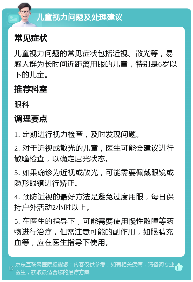 儿童视力问题及处理建议 常见症状 儿童视力问题的常见症状包括近视、散光等，易感人群为长时间近距离用眼的儿童，特别是6岁以下的儿童。 推荐科室 眼科 调理要点 1. 定期进行视力检查，及时发现问题。 2. 对于近视或散光的儿童，医生可能会建议进行散瞳检查，以确定屈光状态。 3. 如果确诊为近视或散光，可能需要佩戴眼镜或隐形眼镜进行矫正。 4. 预防近视的最好方法是避免过度用眼，每日保持户外活动2小时以上。 5. 在医生的指导下，可能需要使用慢性散瞳等药物进行治疗，但需注意可能的副作用，如眼睛充血等，应在医生指导下使用。