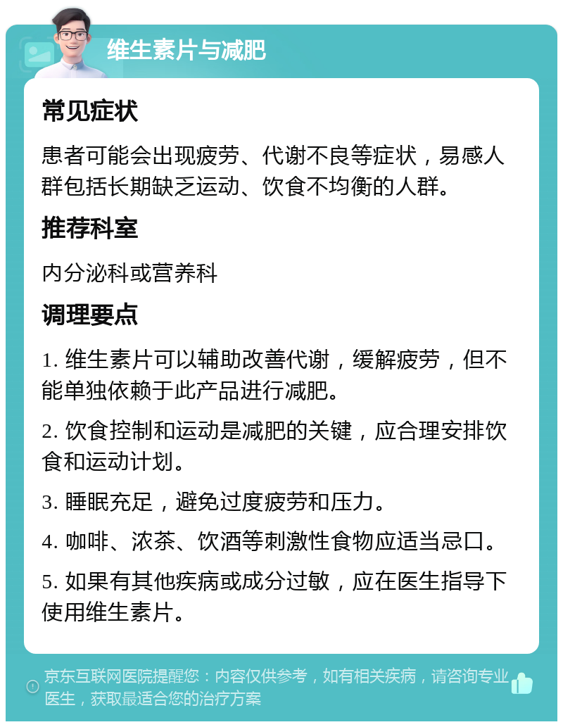 维生素片与减肥 常见症状 患者可能会出现疲劳、代谢不良等症状，易感人群包括长期缺乏运动、饮食不均衡的人群。 推荐科室 内分泌科或营养科 调理要点 1. 维生素片可以辅助改善代谢，缓解疲劳，但不能单独依赖于此产品进行减肥。 2. 饮食控制和运动是减肥的关键，应合理安排饮食和运动计划。 3. 睡眠充足，避免过度疲劳和压力。 4. 咖啡、浓茶、饮酒等刺激性食物应适当忌口。 5. 如果有其他疾病或成分过敏，应在医生指导下使用维生素片。