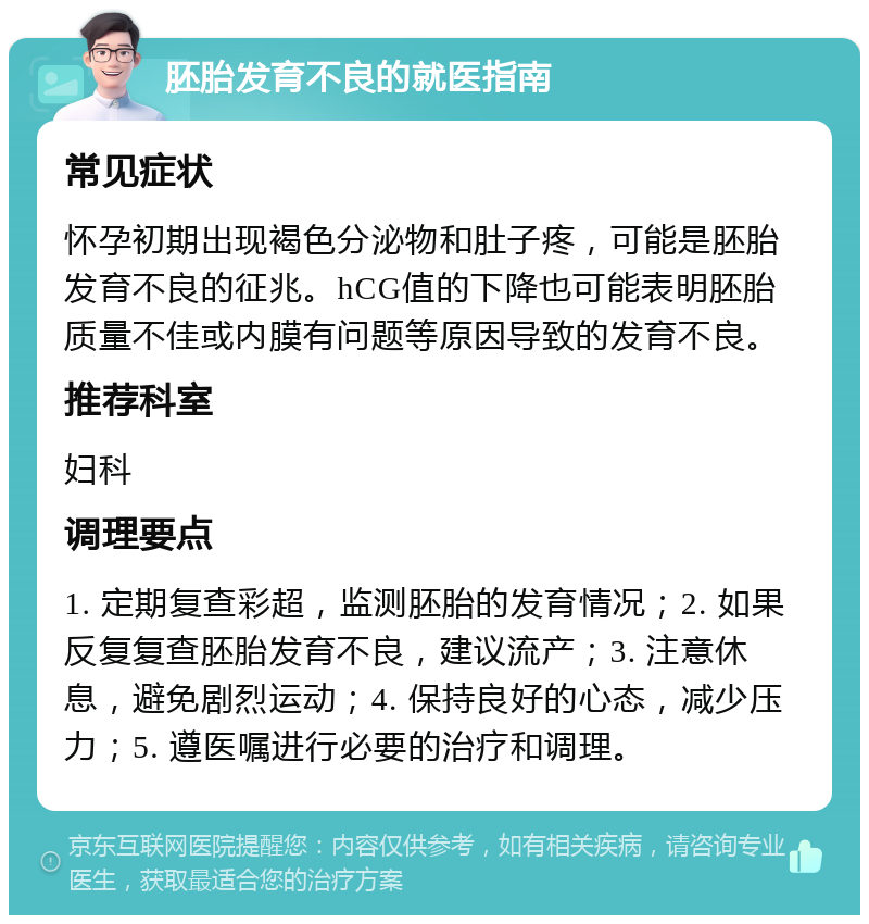 胚胎发育不良的就医指南 常见症状 怀孕初期出现褐色分泌物和肚子疼，可能是胚胎发育不良的征兆。hCG值的下降也可能表明胚胎质量不佳或内膜有问题等原因导致的发育不良。 推荐科室 妇科 调理要点 1. 定期复查彩超，监测胚胎的发育情况；2. 如果反复复查胚胎发育不良，建议流产；3. 注意休息，避免剧烈运动；4. 保持良好的心态，减少压力；5. 遵医嘱进行必要的治疗和调理。