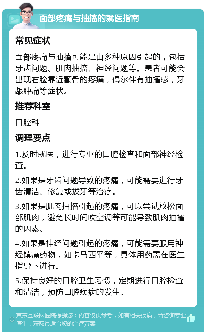 面部疼痛与抽搐的就医指南 常见症状 面部疼痛与抽搐可能是由多种原因引起的，包括牙齿问题、肌肉抽搐、神经问题等。患者可能会出现右脸靠近颧骨的疼痛，偶尔伴有抽搐感，牙龈肿痛等症状。 推荐科室 口腔科 调理要点 1.及时就医，进行专业的口腔检查和面部神经检查。 2.如果是牙齿问题导致的疼痛，可能需要进行牙齿清洁、修复或拔牙等治疗。 3.如果是肌肉抽搐引起的疼痛，可以尝试放松面部肌肉，避免长时间吹空调等可能导致肌肉抽搐的因素。 4.如果是神经问题引起的疼痛，可能需要服用神经镇痛药物，如卡马西平等，具体用药需在医生指导下进行。 5.保持良好的口腔卫生习惯，定期进行口腔检查和清洁，预防口腔疾病的发生。