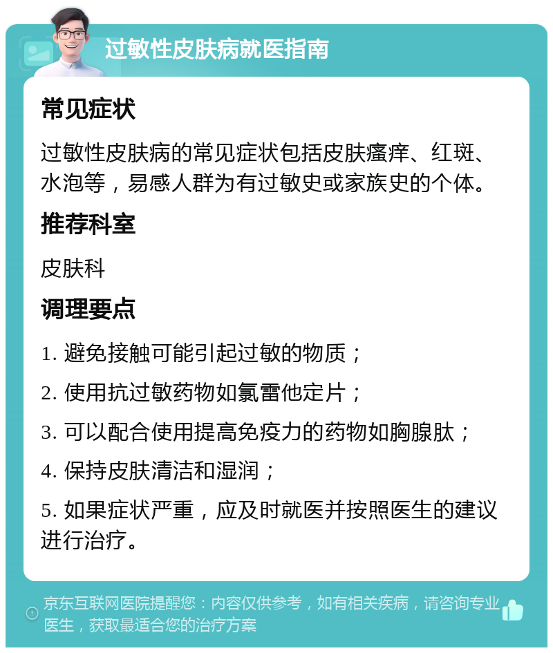 过敏性皮肤病就医指南 常见症状 过敏性皮肤病的常见症状包括皮肤瘙痒、红斑、水泡等，易感人群为有过敏史或家族史的个体。 推荐科室 皮肤科 调理要点 1. 避免接触可能引起过敏的物质； 2. 使用抗过敏药物如氯雷他定片； 3. 可以配合使用提高免疫力的药物如胸腺肽； 4. 保持皮肤清洁和湿润； 5. 如果症状严重，应及时就医并按照医生的建议进行治疗。