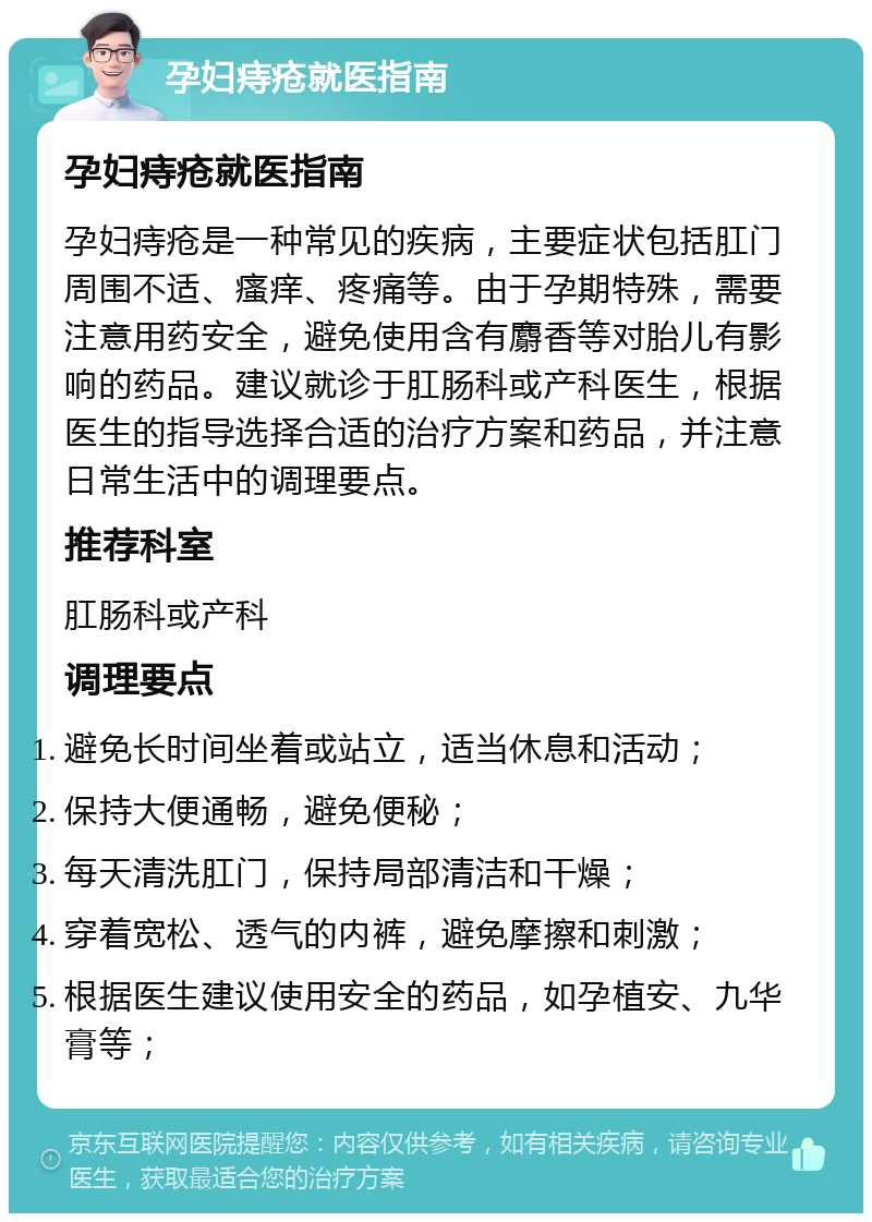 孕妇痔疮就医指南 孕妇痔疮就医指南 孕妇痔疮是一种常见的疾病，主要症状包括肛门周围不适、瘙痒、疼痛等。由于孕期特殊，需要注意用药安全，避免使用含有麝香等对胎儿有影响的药品。建议就诊于肛肠科或产科医生，根据医生的指导选择合适的治疗方案和药品，并注意日常生活中的调理要点。 推荐科室 肛肠科或产科 调理要点 避免长时间坐着或站立，适当休息和活动； 保持大便通畅，避免便秘； 每天清洗肛门，保持局部清洁和干燥； 穿着宽松、透气的内裤，避免摩擦和刺激； 根据医生建议使用安全的药品，如孕植安、九华膏等；