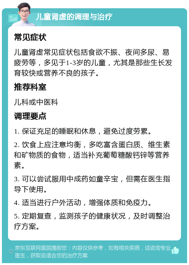 儿童肾虚的调理与治疗 常见症状 儿童肾虚常见症状包括食欲不振、夜间多尿、易疲劳等，多见于1-3岁的儿童，尤其是那些生长发育较快或营养不良的孩子。 推荐科室 儿科或中医科 调理要点 1. 保证充足的睡眠和休息，避免过度劳累。 2. 饮食上应注意均衡，多吃富含蛋白质、维生素和矿物质的食物，适当补充葡萄糖酸钙锌等营养素。 3. 可以尝试服用中成药如童辛宝，但需在医生指导下使用。 4. 适当进行户外活动，增强体质和免疫力。 5. 定期复查，监测孩子的健康状况，及时调整治疗方案。