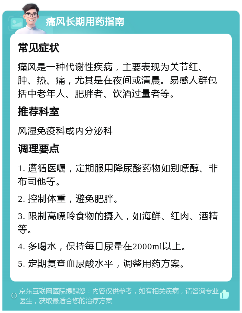 痛风长期用药指南 常见症状 痛风是一种代谢性疾病，主要表现为关节红、肿、热、痛，尤其是在夜间或清晨。易感人群包括中老年人、肥胖者、饮酒过量者等。 推荐科室 风湿免疫科或内分泌科 调理要点 1. 遵循医嘱，定期服用降尿酸药物如别嘌醇、非布司他等。 2. 控制体重，避免肥胖。 3. 限制高嘌呤食物的摄入，如海鲜、红肉、酒精等。 4. 多喝水，保持每日尿量在2000ml以上。 5. 定期复查血尿酸水平，调整用药方案。