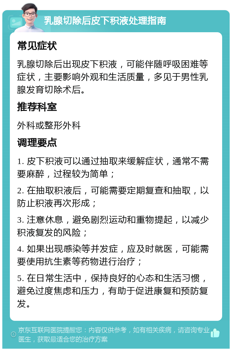 乳腺切除后皮下积液处理指南 常见症状 乳腺切除后出现皮下积液，可能伴随呼吸困难等症状，主要影响外观和生活质量，多见于男性乳腺发育切除术后。 推荐科室 外科或整形外科 调理要点 1. 皮下积液可以通过抽取来缓解症状，通常不需要麻醉，过程较为简单； 2. 在抽取积液后，可能需要定期复查和抽取，以防止积液再次形成； 3. 注意休息，避免剧烈运动和重物提起，以减少积液复发的风险； 4. 如果出现感染等并发症，应及时就医，可能需要使用抗生素等药物进行治疗； 5. 在日常生活中，保持良好的心态和生活习惯，避免过度焦虑和压力，有助于促进康复和预防复发。