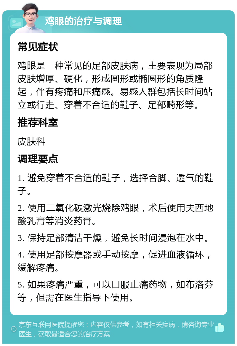 鸡眼的治疗与调理 常见症状 鸡眼是一种常见的足部皮肤病，主要表现为局部皮肤增厚、硬化，形成圆形或椭圆形的角质隆起，伴有疼痛和压痛感。易感人群包括长时间站立或行走、穿着不合适的鞋子、足部畸形等。 推荐科室 皮肤科 调理要点 1. 避免穿着不合适的鞋子，选择合脚、透气的鞋子。 2. 使用二氧化碳激光烧除鸡眼，术后使用夫西地酸乳膏等消炎药膏。 3. 保持足部清洁干燥，避免长时间浸泡在水中。 4. 使用足部按摩器或手动按摩，促进血液循环，缓解疼痛。 5. 如果疼痛严重，可以口服止痛药物，如布洛芬等，但需在医生指导下使用。