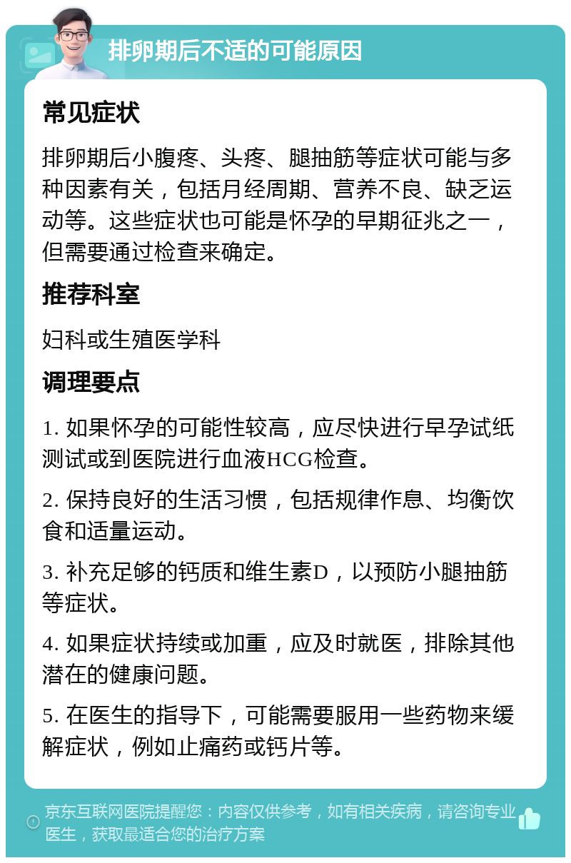 排卵期后不适的可能原因 常见症状 排卵期后小腹疼、头疼、腿抽筋等症状可能与多种因素有关，包括月经周期、营养不良、缺乏运动等。这些症状也可能是怀孕的早期征兆之一，但需要通过检查来确定。 推荐科室 妇科或生殖医学科 调理要点 1. 如果怀孕的可能性较高，应尽快进行早孕试纸测试或到医院进行血液HCG检查。 2. 保持良好的生活习惯，包括规律作息、均衡饮食和适量运动。 3. 补充足够的钙质和维生素D，以预防小腿抽筋等症状。 4. 如果症状持续或加重，应及时就医，排除其他潜在的健康问题。 5. 在医生的指导下，可能需要服用一些药物来缓解症状，例如止痛药或钙片等。