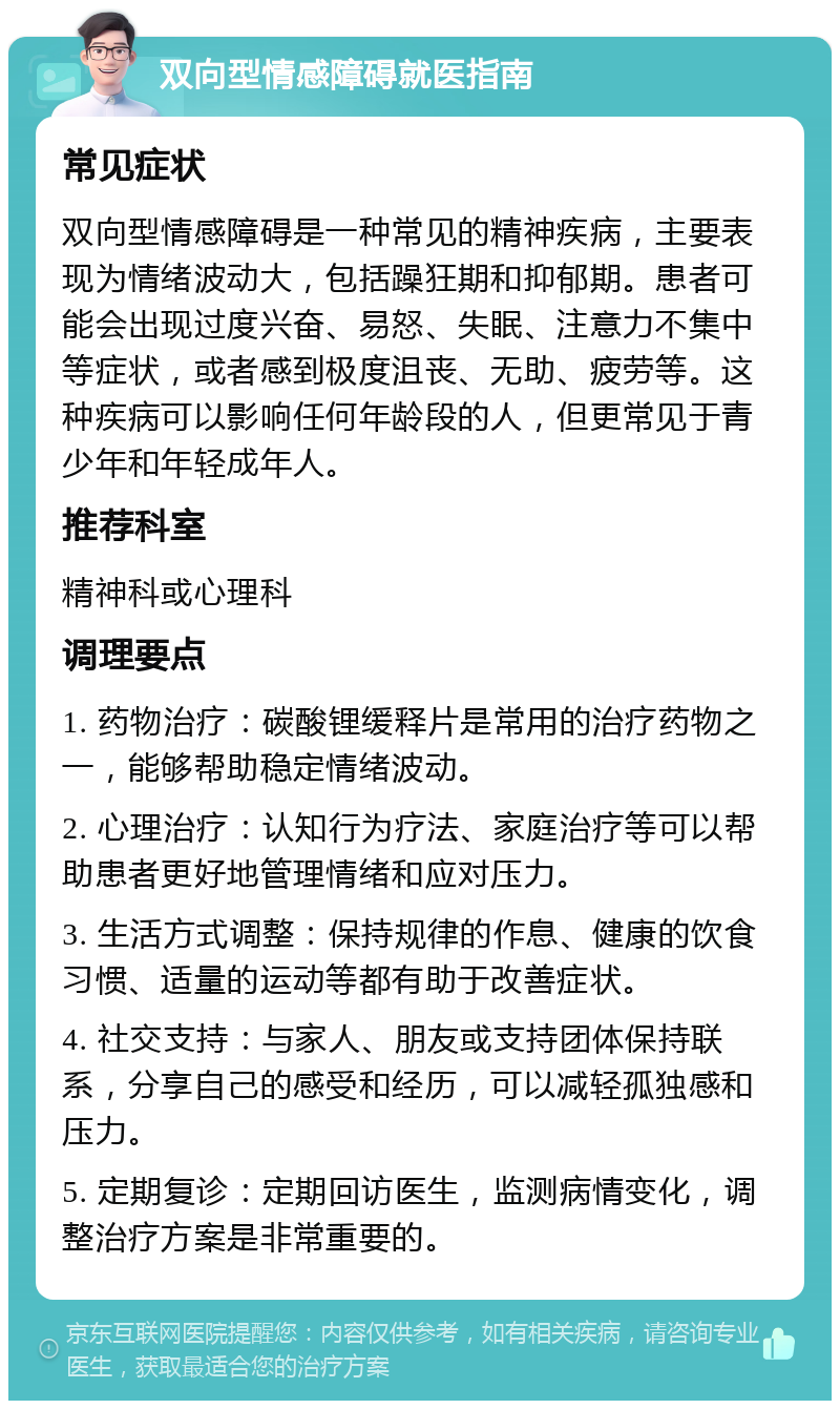 双向型情感障碍就医指南 常见症状 双向型情感障碍是一种常见的精神疾病，主要表现为情绪波动大，包括躁狂期和抑郁期。患者可能会出现过度兴奋、易怒、失眠、注意力不集中等症状，或者感到极度沮丧、无助、疲劳等。这种疾病可以影响任何年龄段的人，但更常见于青少年和年轻成年人。 推荐科室 精神科或心理科 调理要点 1. 药物治疗：碳酸锂缓释片是常用的治疗药物之一，能够帮助稳定情绪波动。 2. 心理治疗：认知行为疗法、家庭治疗等可以帮助患者更好地管理情绪和应对压力。 3. 生活方式调整：保持规律的作息、健康的饮食习惯、适量的运动等都有助于改善症状。 4. 社交支持：与家人、朋友或支持团体保持联系，分享自己的感受和经历，可以减轻孤独感和压力。 5. 定期复诊：定期回访医生，监测病情变化，调整治疗方案是非常重要的。