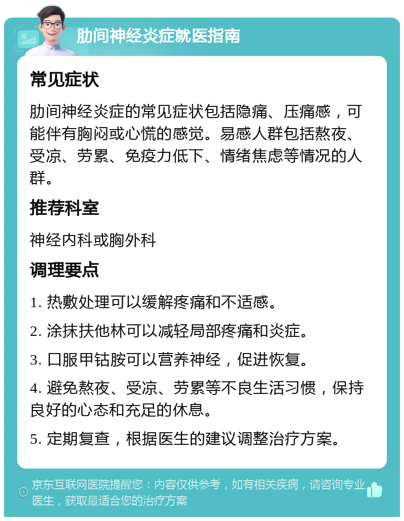 肋间神经炎症就医指南 常见症状 肋间神经炎症的常见症状包括隐痛、压痛感，可能伴有胸闷或心慌的感觉。易感人群包括熬夜、受凉、劳累、免疫力低下、情绪焦虑等情况的人群。 推荐科室 神经内科或胸外科 调理要点 1. 热敷处理可以缓解疼痛和不适感。 2. 涂抹扶他林可以减轻局部疼痛和炎症。 3. 口服甲钴胺可以营养神经，促进恢复。 4. 避免熬夜、受凉、劳累等不良生活习惯，保持良好的心态和充足的休息。 5. 定期复查，根据医生的建议调整治疗方案。