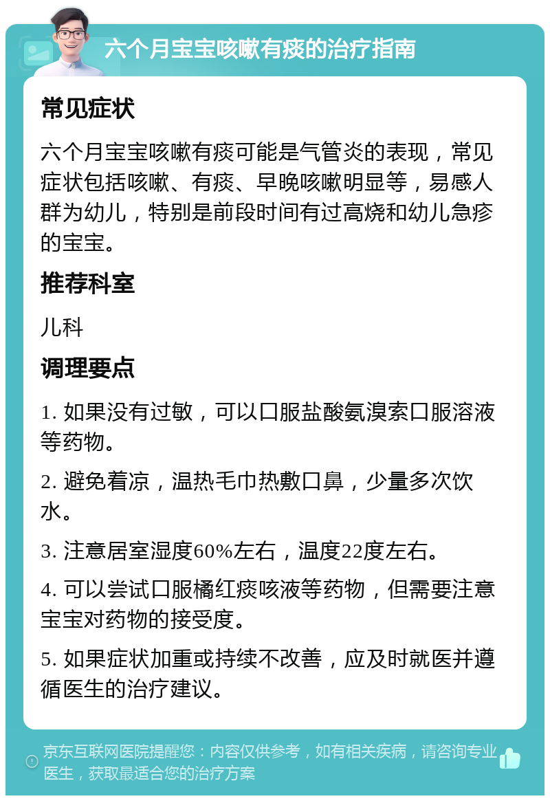 六个月宝宝咳嗽有痰的治疗指南 常见症状 六个月宝宝咳嗽有痰可能是气管炎的表现，常见症状包括咳嗽、有痰、早晚咳嗽明显等，易感人群为幼儿，特别是前段时间有过高烧和幼儿急疹的宝宝。 推荐科室 儿科 调理要点 1. 如果没有过敏，可以口服盐酸氨溴索口服溶液等药物。 2. 避免着凉，温热毛巾热敷口鼻，少量多次饮水。 3. 注意居室湿度60%左右，温度22度左右。 4. 可以尝试口服橘红痰咳液等药物，但需要注意宝宝对药物的接受度。 5. 如果症状加重或持续不改善，应及时就医并遵循医生的治疗建议。