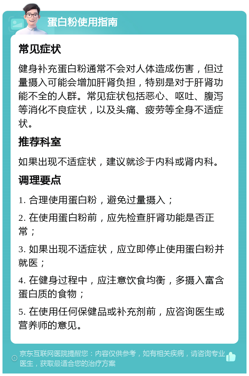 蛋白粉使用指南 常见症状 健身补充蛋白粉通常不会对人体造成伤害，但过量摄入可能会增加肝肾负担，特别是对于肝肾功能不全的人群。常见症状包括恶心、呕吐、腹泻等消化不良症状，以及头痛、疲劳等全身不适症状。 推荐科室 如果出现不适症状，建议就诊于内科或肾内科。 调理要点 1. 合理使用蛋白粉，避免过量摄入； 2. 在使用蛋白粉前，应先检查肝肾功能是否正常； 3. 如果出现不适症状，应立即停止使用蛋白粉并就医； 4. 在健身过程中，应注意饮食均衡，多摄入富含蛋白质的食物； 5. 在使用任何保健品或补充剂前，应咨询医生或营养师的意见。