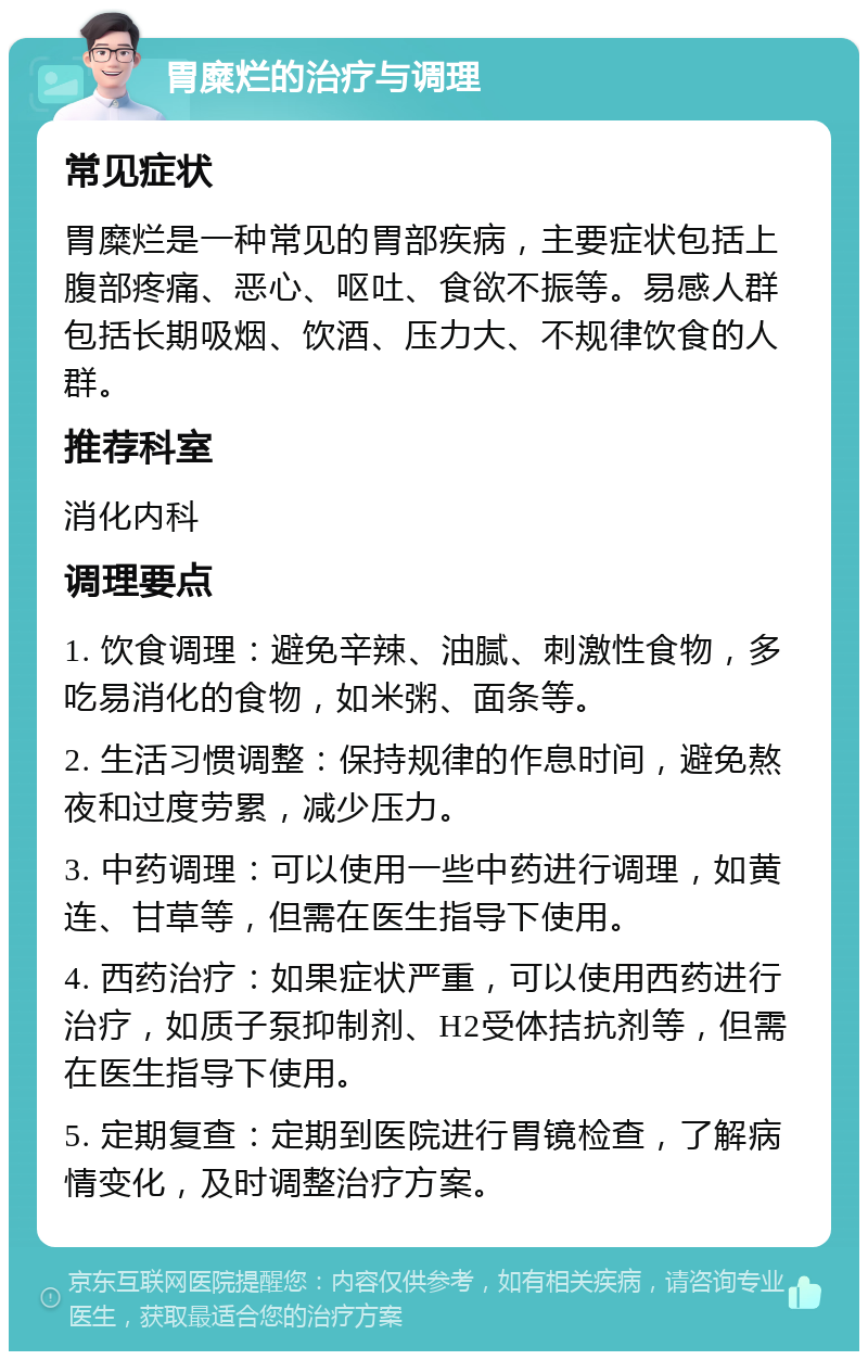 胃糜烂的治疗与调理 常见症状 胃糜烂是一种常见的胃部疾病，主要症状包括上腹部疼痛、恶心、呕吐、食欲不振等。易感人群包括长期吸烟、饮酒、压力大、不规律饮食的人群。 推荐科室 消化内科 调理要点 1. 饮食调理：避免辛辣、油腻、刺激性食物，多吃易消化的食物，如米粥、面条等。 2. 生活习惯调整：保持规律的作息时间，避免熬夜和过度劳累，减少压力。 3. 中药调理：可以使用一些中药进行调理，如黄连、甘草等，但需在医生指导下使用。 4. 西药治疗：如果症状严重，可以使用西药进行治疗，如质子泵抑制剂、H2受体拮抗剂等，但需在医生指导下使用。 5. 定期复查：定期到医院进行胃镜检查，了解病情变化，及时调整治疗方案。