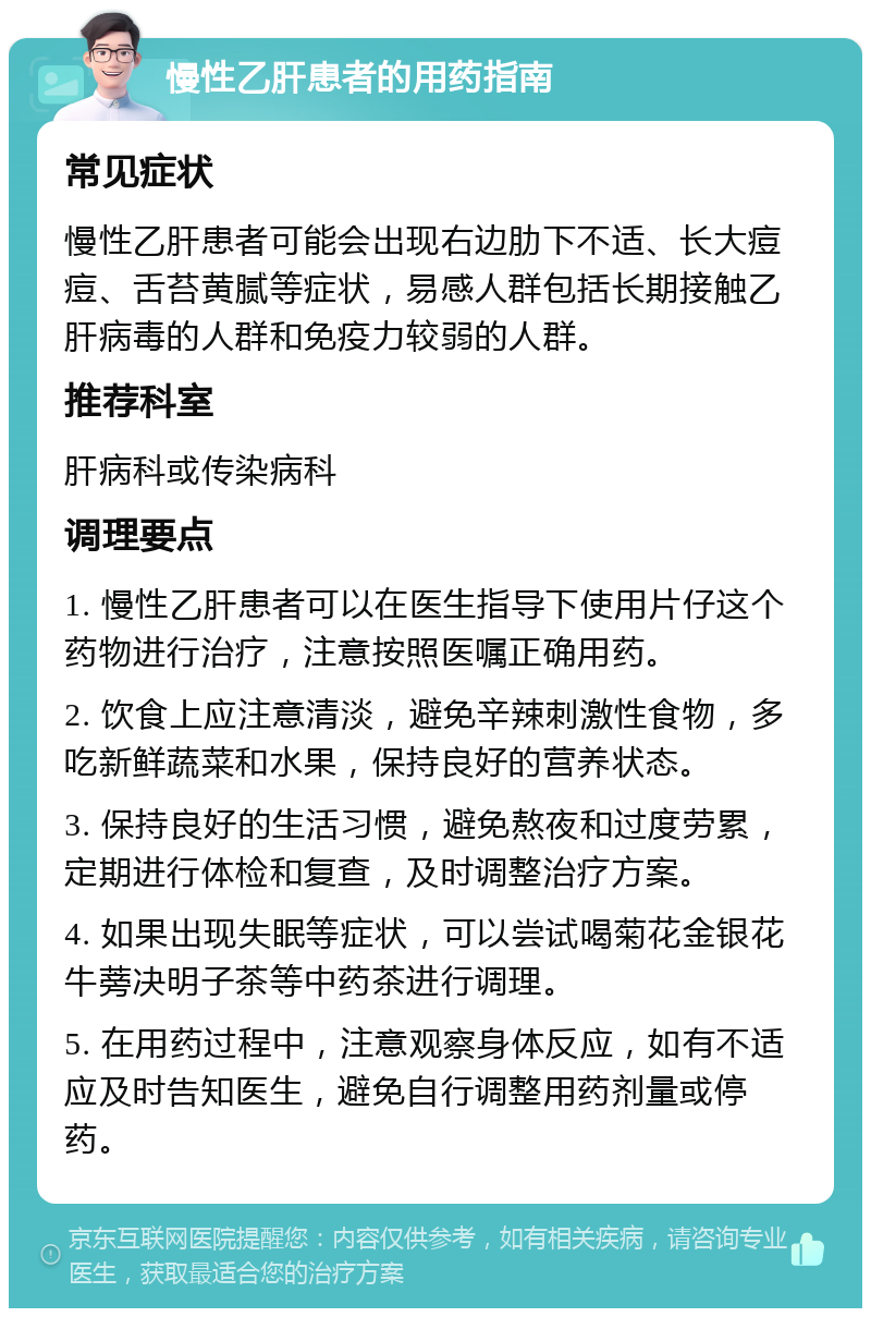 慢性乙肝患者的用药指南 常见症状 慢性乙肝患者可能会出现右边肋下不适、长大痘痘、舌苔黄腻等症状，易感人群包括长期接触乙肝病毒的人群和免疫力较弱的人群。 推荐科室 肝病科或传染病科 调理要点 1. 慢性乙肝患者可以在医生指导下使用片仔这个药物进行治疗，注意按照医嘱正确用药。 2. 饮食上应注意清淡，避免辛辣刺激性食物，多吃新鲜蔬菜和水果，保持良好的营养状态。 3. 保持良好的生活习惯，避免熬夜和过度劳累，定期进行体检和复查，及时调整治疗方案。 4. 如果出现失眠等症状，可以尝试喝菊花金银花牛蒡决明子茶等中药茶进行调理。 5. 在用药过程中，注意观察身体反应，如有不适应及时告知医生，避免自行调整用药剂量或停药。