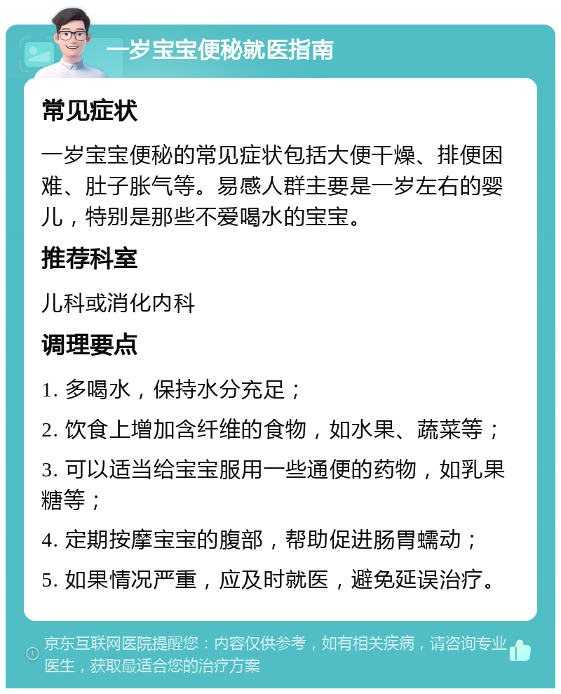 一岁宝宝便秘就医指南 常见症状 一岁宝宝便秘的常见症状包括大便干燥、排便困难、肚子胀气等。易感人群主要是一岁左右的婴儿，特别是那些不爱喝水的宝宝。 推荐科室 儿科或消化内科 调理要点 1. 多喝水，保持水分充足； 2. 饮食上增加含纤维的食物，如水果、蔬菜等； 3. 可以适当给宝宝服用一些通便的药物，如乳果糖等； 4. 定期按摩宝宝的腹部，帮助促进肠胃蠕动； 5. 如果情况严重，应及时就医，避免延误治疗。