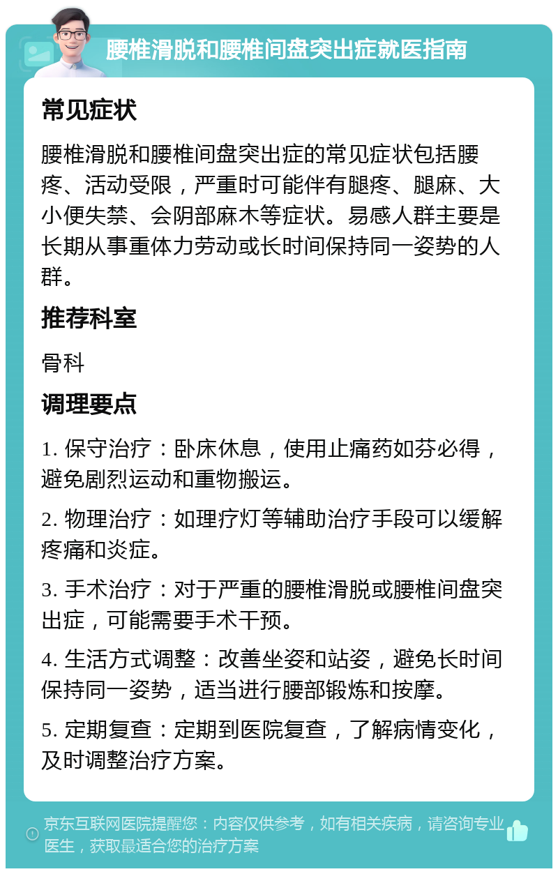 腰椎滑脱和腰椎间盘突出症就医指南 常见症状 腰椎滑脱和腰椎间盘突出症的常见症状包括腰疼、活动受限，严重时可能伴有腿疼、腿麻、大小便失禁、会阴部麻木等症状。易感人群主要是长期从事重体力劳动或长时间保持同一姿势的人群。 推荐科室 骨科 调理要点 1. 保守治疗：卧床休息，使用止痛药如芬必得，避免剧烈运动和重物搬运。 2. 物理治疗：如理疗灯等辅助治疗手段可以缓解疼痛和炎症。 3. 手术治疗：对于严重的腰椎滑脱或腰椎间盘突出症，可能需要手术干预。 4. 生活方式调整：改善坐姿和站姿，避免长时间保持同一姿势，适当进行腰部锻炼和按摩。 5. 定期复查：定期到医院复查，了解病情变化，及时调整治疗方案。