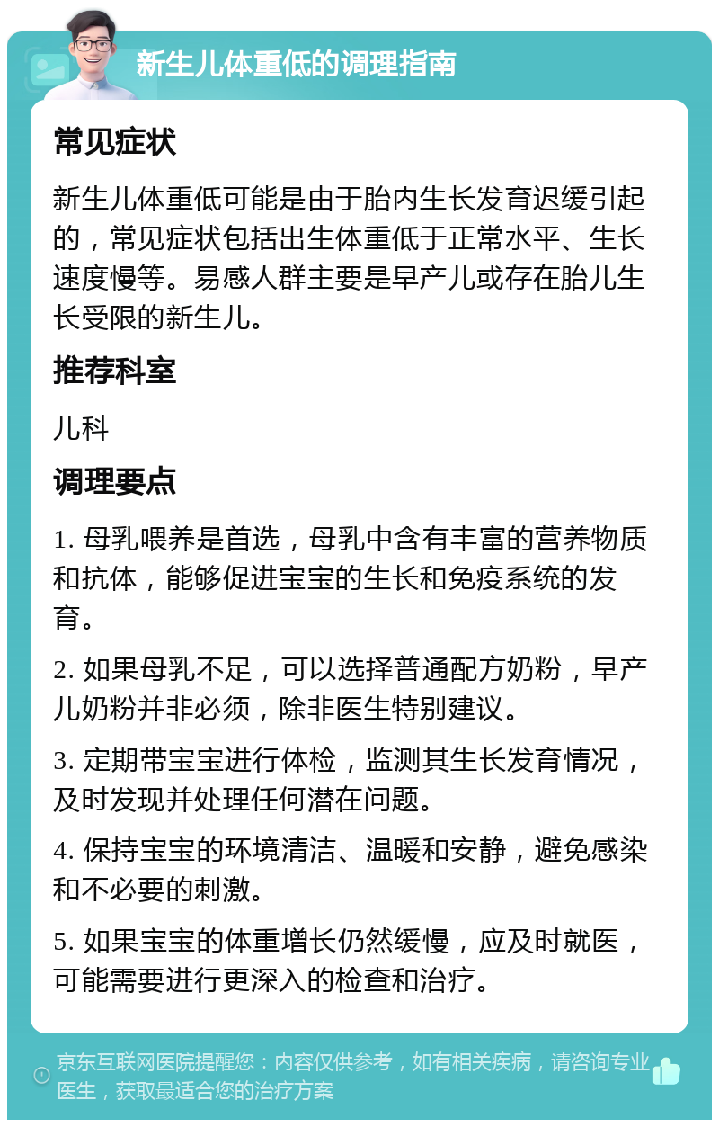 新生儿体重低的调理指南 常见症状 新生儿体重低可能是由于胎内生长发育迟缓引起的，常见症状包括出生体重低于正常水平、生长速度慢等。易感人群主要是早产儿或存在胎儿生长受限的新生儿。 推荐科室 儿科 调理要点 1. 母乳喂养是首选，母乳中含有丰富的营养物质和抗体，能够促进宝宝的生长和免疫系统的发育。 2. 如果母乳不足，可以选择普通配方奶粉，早产儿奶粉并非必须，除非医生特别建议。 3. 定期带宝宝进行体检，监测其生长发育情况，及时发现并处理任何潜在问题。 4. 保持宝宝的环境清洁、温暖和安静，避免感染和不必要的刺激。 5. 如果宝宝的体重增长仍然缓慢，应及时就医，可能需要进行更深入的检查和治疗。