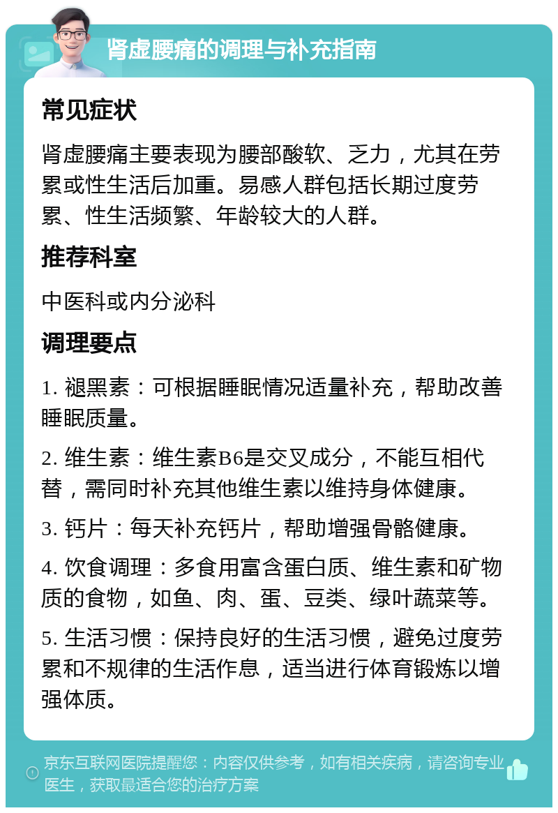 肾虚腰痛的调理与补充指南 常见症状 肾虚腰痛主要表现为腰部酸软、乏力，尤其在劳累或性生活后加重。易感人群包括长期过度劳累、性生活频繁、年龄较大的人群。 推荐科室 中医科或内分泌科 调理要点 1. 褪黑素：可根据睡眠情况适量补充，帮助改善睡眠质量。 2. 维生素：维生素B6是交叉成分，不能互相代替，需同时补充其他维生素以维持身体健康。 3. 钙片：每天补充钙片，帮助增强骨骼健康。 4. 饮食调理：多食用富含蛋白质、维生素和矿物质的食物，如鱼、肉、蛋、豆类、绿叶蔬菜等。 5. 生活习惯：保持良好的生活习惯，避免过度劳累和不规律的生活作息，适当进行体育锻炼以增强体质。