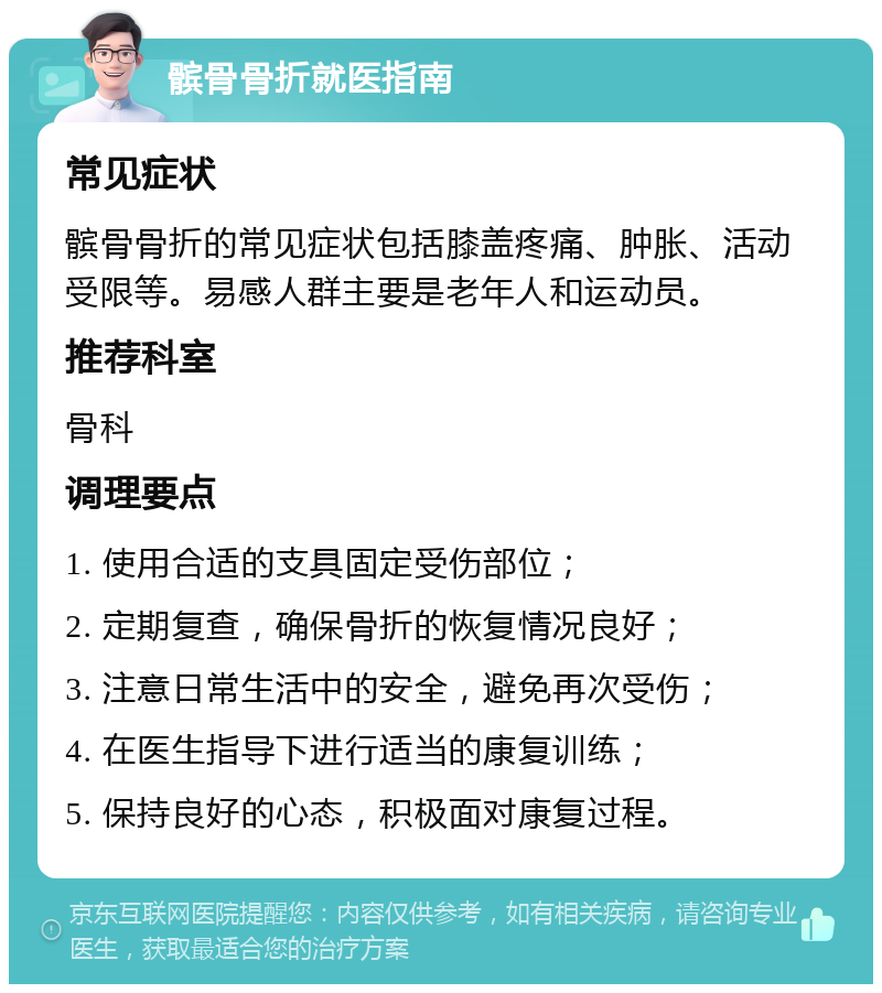 髌骨骨折就医指南 常见症状 髌骨骨折的常见症状包括膝盖疼痛、肿胀、活动受限等。易感人群主要是老年人和运动员。 推荐科室 骨科 调理要点 1. 使用合适的支具固定受伤部位； 2. 定期复查，确保骨折的恢复情况良好； 3. 注意日常生活中的安全，避免再次受伤； 4. 在医生指导下进行适当的康复训练； 5. 保持良好的心态，积极面对康复过程。