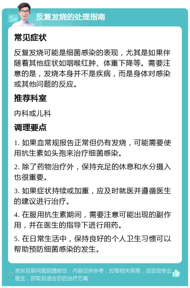 反复发烧的处理指南 常见症状 反复发烧可能是细菌感染的表现，尤其是如果伴随着其他症状如咽喉红肿、体重下降等。需要注意的是，发烧本身并不是疾病，而是身体对感染或其他问题的反应。 推荐科室 内科或儿科 调理要点 1. 如果血常规报告正常但仍有发烧，可能需要使用抗生素如头孢来治疗细菌感染。 2. 除了药物治疗外，保持充足的休息和水分摄入也很重要。 3. 如果症状持续或加重，应及时就医并遵循医生的建议进行治疗。 4. 在服用抗生素期间，需要注意可能出现的副作用，并在医生的指导下进行用药。 5. 在日常生活中，保持良好的个人卫生习惯可以帮助预防细菌感染的发生。