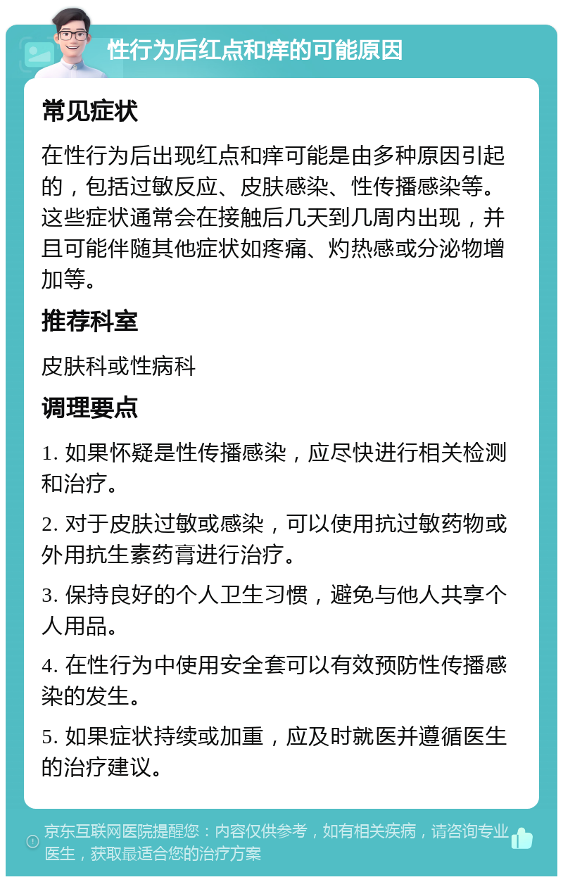 性行为后红点和痒的可能原因 常见症状 在性行为后出现红点和痒可能是由多种原因引起的，包括过敏反应、皮肤感染、性传播感染等。这些症状通常会在接触后几天到几周内出现，并且可能伴随其他症状如疼痛、灼热感或分泌物增加等。 推荐科室 皮肤科或性病科 调理要点 1. 如果怀疑是性传播感染，应尽快进行相关检测和治疗。 2. 对于皮肤过敏或感染，可以使用抗过敏药物或外用抗生素药膏进行治疗。 3. 保持良好的个人卫生习惯，避免与他人共享个人用品。 4. 在性行为中使用安全套可以有效预防性传播感染的发生。 5. 如果症状持续或加重，应及时就医并遵循医生的治疗建议。